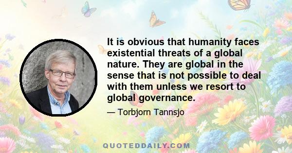 It is obvious that humanity faces existential threats of a global nature. They are global in the sense that is not possible to deal with them unless we resort to global governance.