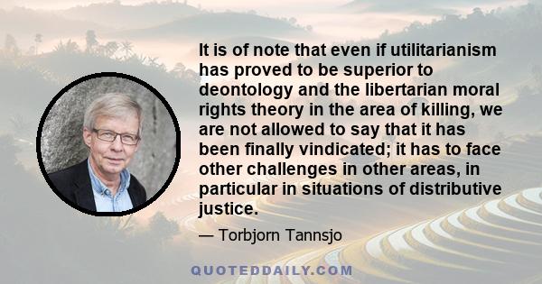 It is of note that even if utilitarianism has proved to be superior to deontology and the libertarian moral rights theory in the area of killing, we are not allowed to say that it has been finally vindicated; it has to