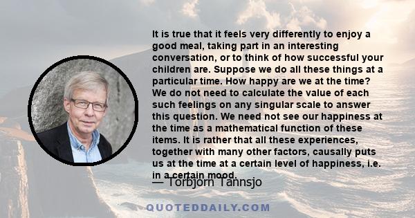 It is true that it feels very differently to enjoy a good meal, taking part in an interesting conversation, or to think of how successful your children are. Suppose we do all these things at a particular time. How happy 