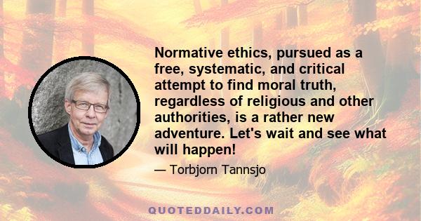 Normative ethics, pursued as a free, systematic, and critical attempt to find moral truth, regardless of religious and other authorities, is a rather new adventure. Let's wait and see what will happen!