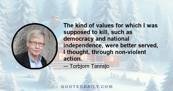 The kind of values for which I was supposed to kill, such as democracy and national independence, were better served, I thought, through non-violent action.