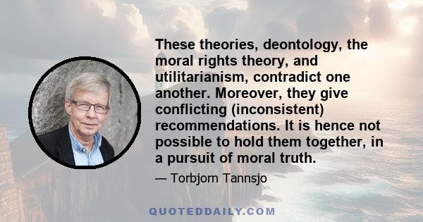 These theories, deontology, the moral rights theory, and utilitarianism, contradict one another. Moreover, they give conflicting (inconsistent) recommendations. It is hence not possible to hold them together, in a