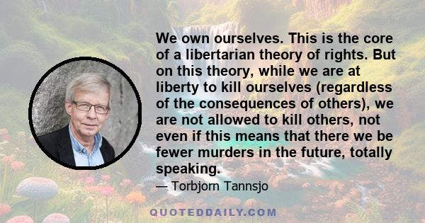 We own ourselves. This is the core of a libertarian theory of rights. But on this theory, while we are at liberty to kill ourselves (regardless of the consequences of others), we are not allowed to kill others, not even 