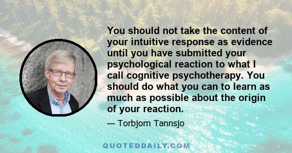 You should not take the content of your intuitive response as evidence until you have submitted your psychological reaction to what I call cognitive psychotherapy. You should do what you can to learn as much as possible 