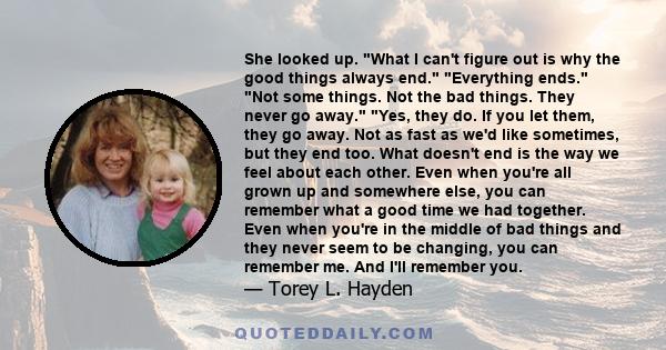 She looked up. What I can't figure out is why the good things always end. Everything ends. Not some things. Not the bad things. They never go away. Yes, they do. If you let them, they go away. Not as fast as we'd like