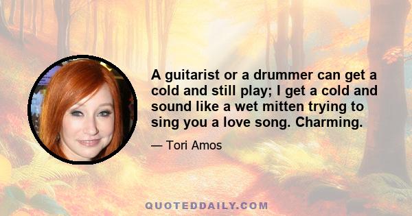 A guitarist or a drummer can get a cold and still play; I get a cold and sound like a wet mitten trying to sing you a love song. Charming.