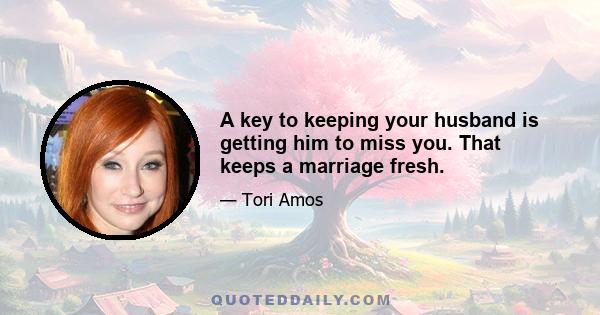 A key to keeping your husband is getting him to miss you. That keeps a marriage fresh.