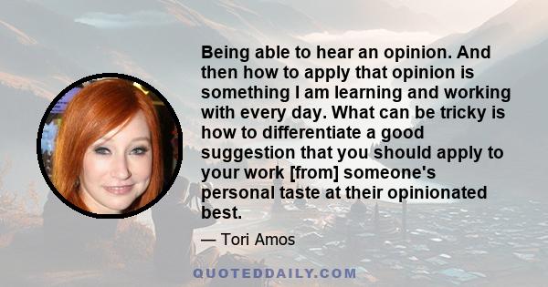 Being able to hear an opinion. And then how to apply that opinion is something I am learning and working with every day. What can be tricky is how to differentiate a good suggestion that you should apply to your work