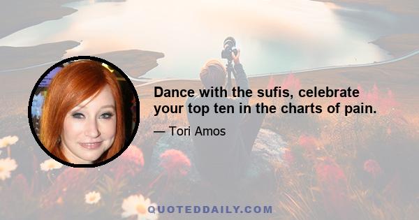 Dance with the sufis, celebrate your top ten in the charts of pain.