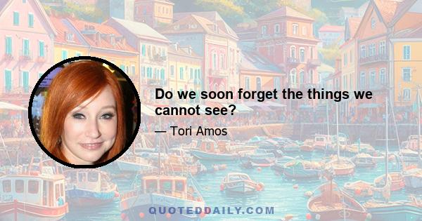 Do we soon forget the things we cannot see?