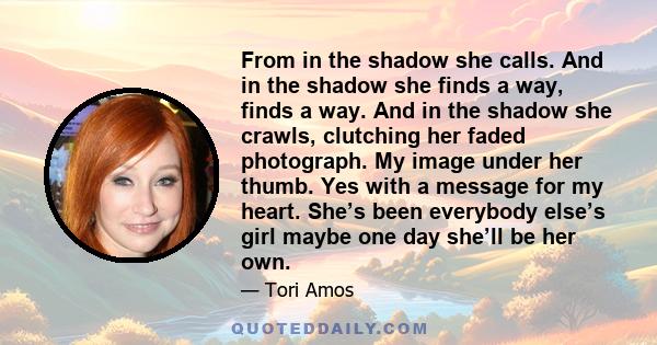 From in the shadow she calls. And in the shadow she finds a way, finds a way. And in the shadow she crawls, clutching her faded photograph. My image under her thumb. Yes with a message for my heart. She’s been everybody 