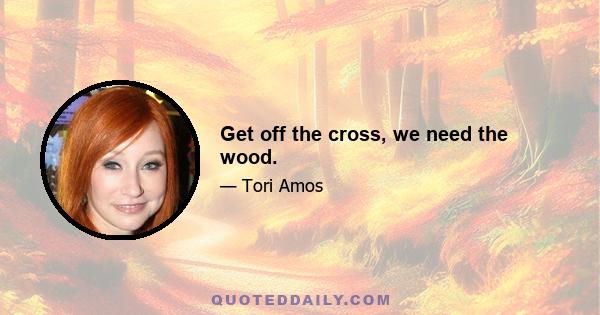 Get off the cross, we need the wood.