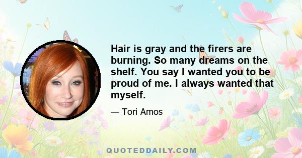 Hair is gray and the firers are burning. So many dreams on the shelf. You say I wanted you to be proud of me. I always wanted that myself.