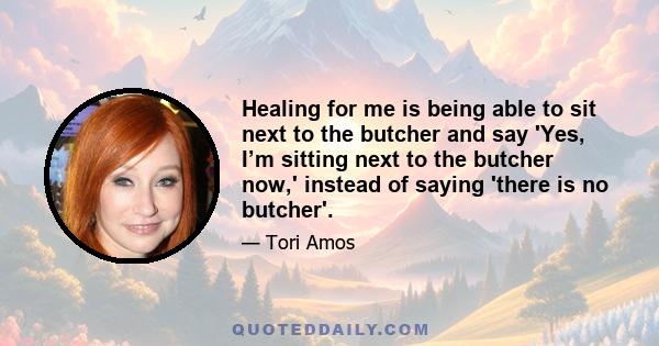 Healing for me is being able to sit next to the butcher and say 'Yes, I’m sitting next to the butcher now,' instead of saying 'there is no butcher'.