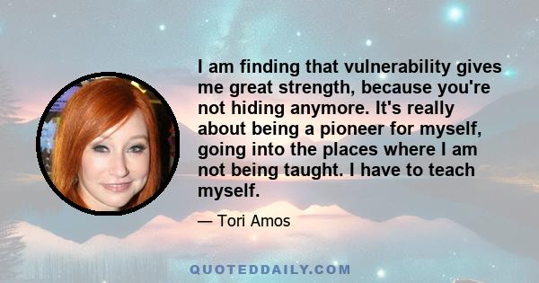 I am finding that vulnerability gives me great strength, because you're not hiding anymore. It's really about being a pioneer for myself, going into the places where I am not being taught. I have to teach myself.