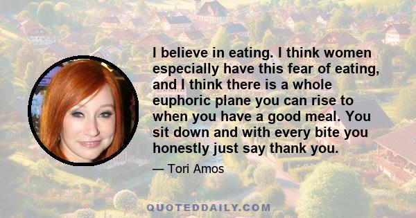 I believe in eating. I think women especially have this fear of eating, and I think there is a whole euphoric plane you can rise to when you have a good meal. You sit down and with every bite you honestly just say thank 