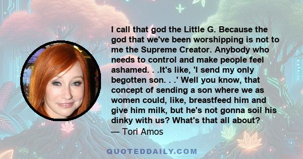 I call that god the Little G. Because the god that we've been worshipping is not to me the Supreme Creator. Anybody who needs to control and make people feel ashamed. . .It's like, 'I send my only begotten son. . .'