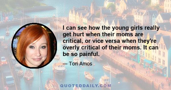 I can see how the young girls really get hurt when their moms are critical, or vice versa when they're overly critical of their moms. It can be so painful.