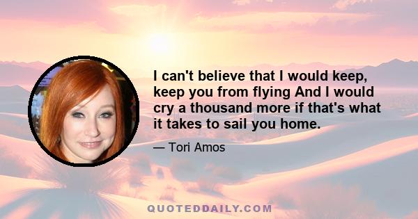 I can't believe that I would keep, keep you from flying And I would cry a thousand more if that's what it takes to sail you home.