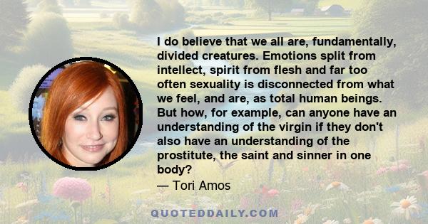 I do believe that we all are, fundamentally, divided creatures. Emotions split from intellect, spirit from flesh and far too often sexuality is disconnected from what we feel, and are, as total human beings. But how,