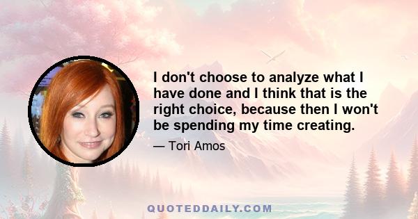 I don't choose to analyze what I have done and I think that is the right choice, because then I won't be spending my time creating.