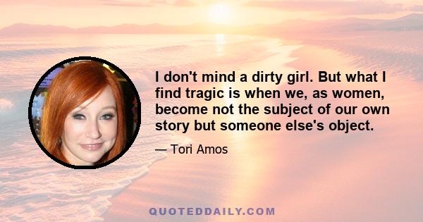 I don't mind a dirty girl. But what I find tragic is when we, as women, become not the subject of our own story but someone else's object.