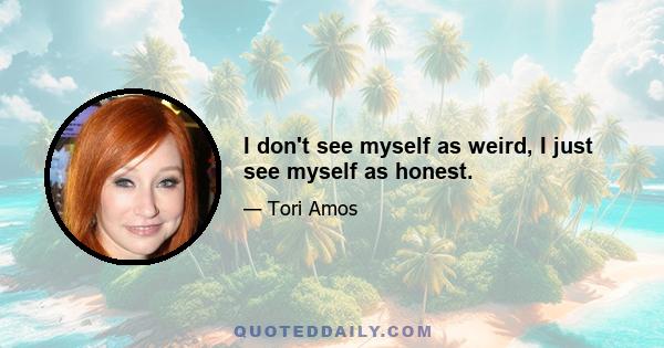 I don't see myself as weird, I just see myself as honest.