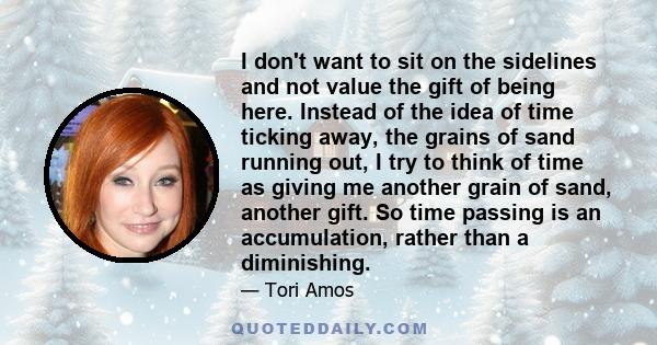 I don't want to sit on the sidelines and not value the gift of being here. Instead of the idea of time ticking away, the grains of sand running out, I try to think of time as giving me another grain of sand, another