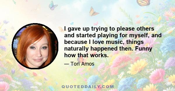 I gave up trying to please others and started playing for myself, and because I love music, things naturally happened then. Funny how that works.