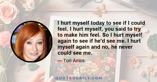 I hurt myself today to see if I could feel. I hurt myself, you said to try to make him feel. So I hurt myself again to see if he'd see me. I hurt myself again and no, he never could see me.