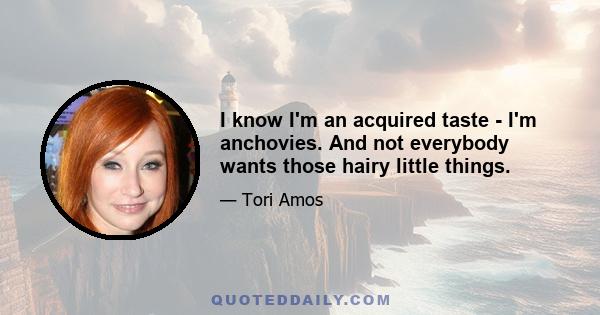 I know I'm an acquired taste - I'm anchovies. And not everybody wants those hairy little things.