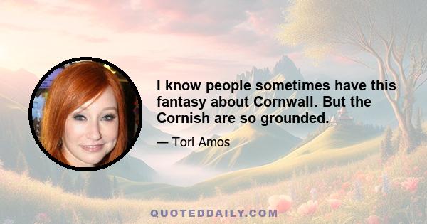 I know people sometimes have this fantasy about Cornwall. But the Cornish are so grounded.