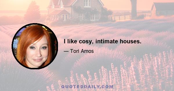 I like cosy, intimate houses.