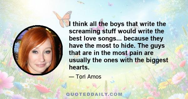 I think all the boys that write the screaming stuff would write the best love songs... because they have the most to hide. The guys that are in the most pain are usually the ones with the biggest hearts.