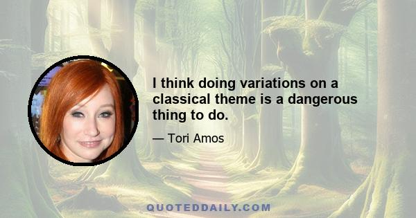 I think doing variations on a classical theme is a dangerous thing to do.