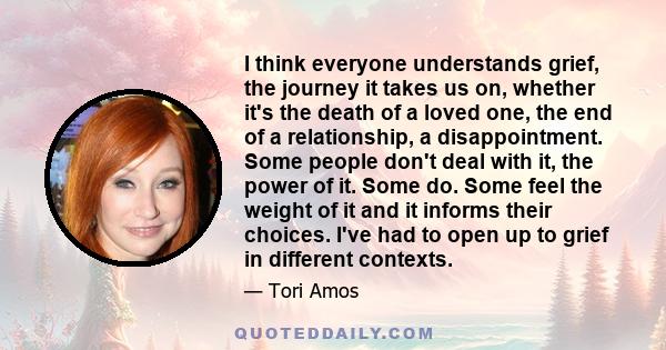 I think everyone understands grief, the journey it takes us on, whether it's the death of a loved one, the end of a relationship, a disappointment. Some people don't deal with it, the power of it. Some do. Some feel the 