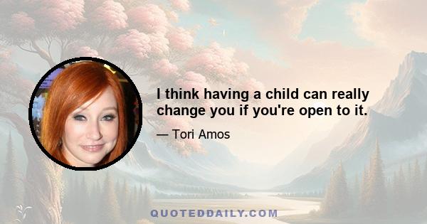 I think having a child can really change you if you're open to it.