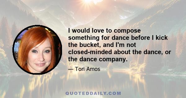 I would love to compose something for dance before I kick the bucket, and I'm not closed-minded about the dance, or the dance company.