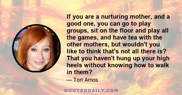 If you are a nurturing mother, and a good one, you can go to play groups, sit on the floor and play all the games, and have tea with the other mothers, but wouldn't you like to think that's not all there is? That you