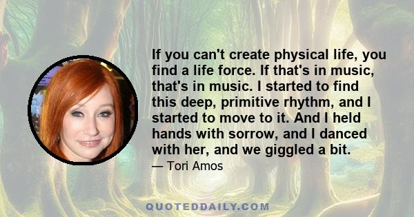 If you can't create physical life, you find a life force. If that's in music, that's in music. I started to find this deep, primitive rhythm, and I started to move to it. And I held hands with sorrow, and I danced with