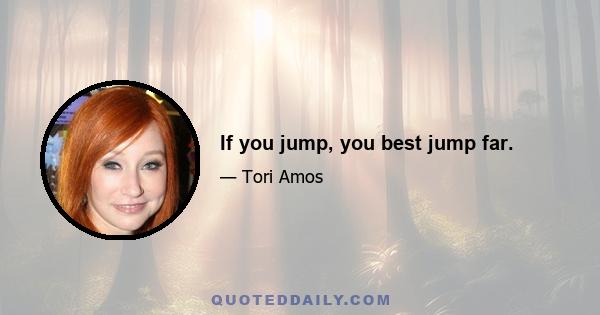 If you jump, you best jump far.