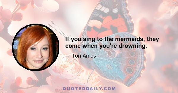 If you sing to the mermaids, they come when you're drowning.