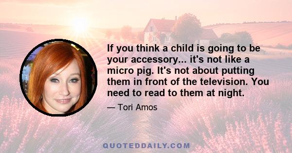 If you think a child is going to be your accessory... it's not like a micro pig. It's not about putting them in front of the television. You need to read to them at night.