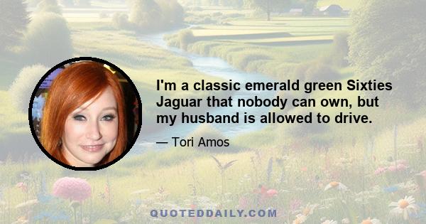 I'm a classic emerald green Sixties Jaguar that nobody can own, but my husband is allowed to drive.