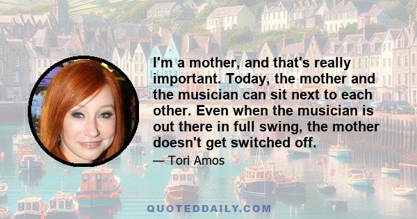 I'm a mother, and that's really important. Today, the mother and the musician can sit next to each other. Even when the musician is out there in full swing, the mother doesn't get switched off.