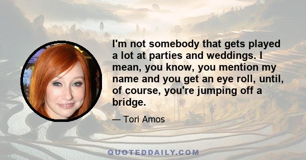 I'm not somebody that gets played a lot at parties and weddings. I mean, you know, you mention my name and you get an eye roll, until, of course, you're jumping off a bridge.