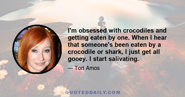 I'm obsessed with crocodiles and getting eaten by one. When I hear that someone's been eaten by a crocodile or shark, I just get all gooey. I start salivating.