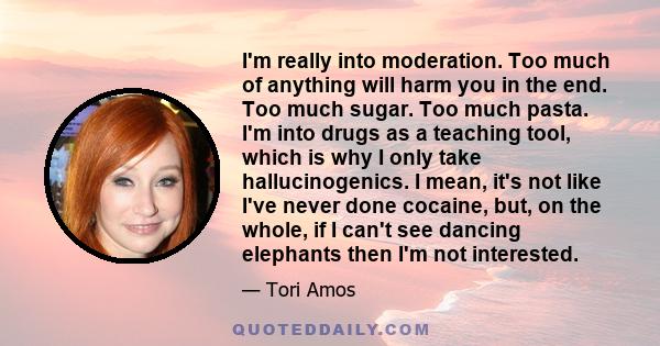 I'm really into moderation. Too much of anything will harm you in the end. Too much sugar. Too much pasta. I'm into drugs as a teaching tool, which is why I only take hallucinogenics. I mean, it's not like I've never