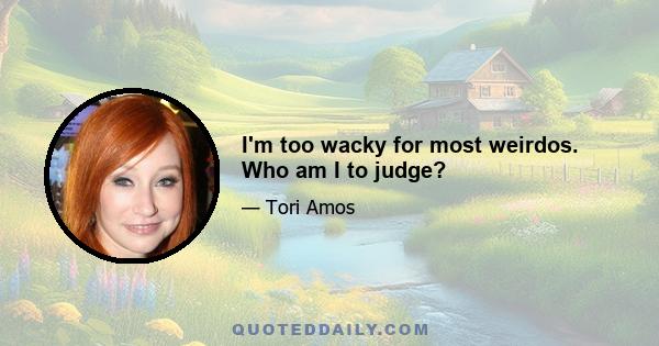 I'm too wacky for most weirdos. Who am I to judge?