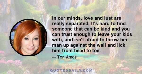 In our minds, love and lust are really separated. It's hard to find someone that can be kind and you can trust enough to leave your kids with, and isn't afraid to throw her man up against the wall and lick him from head 